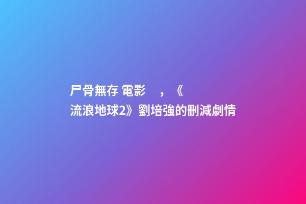 尸骨無存 電影，《流浪地球2》劉培強的刪減劇情